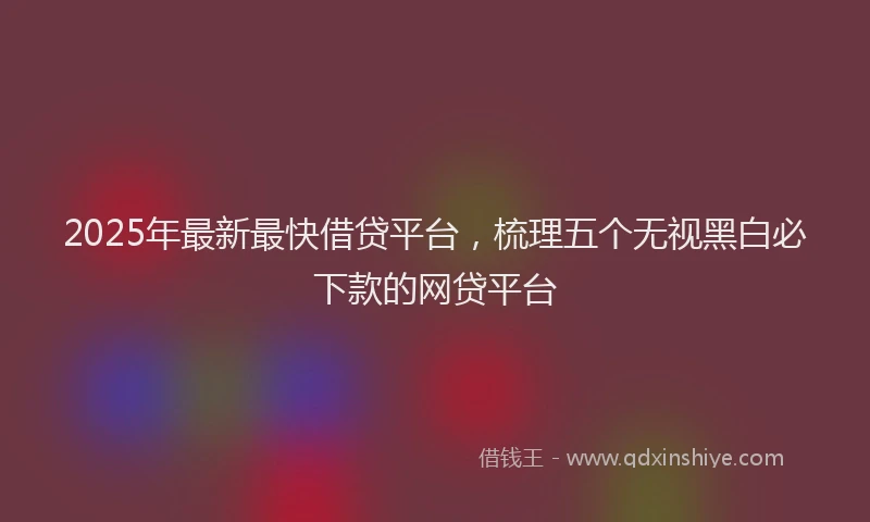 2025年最新最快借贷平台,梳理五个无视黑白必下款的网贷平台