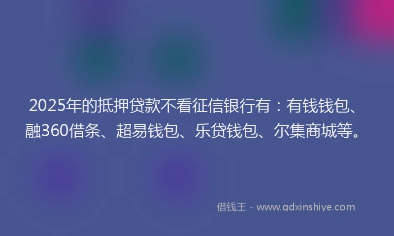 2025年的抵押贷款不看征信银行有：有钱钱包、融360借条、超易钱包、乐贷钱包、尔集商城等。