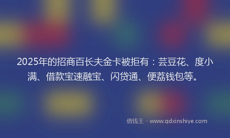 2025年的招商百长夫金卡被拒有：芸豆花、度小满、借款宝速融宝、闪贷通、便荔钱包等。