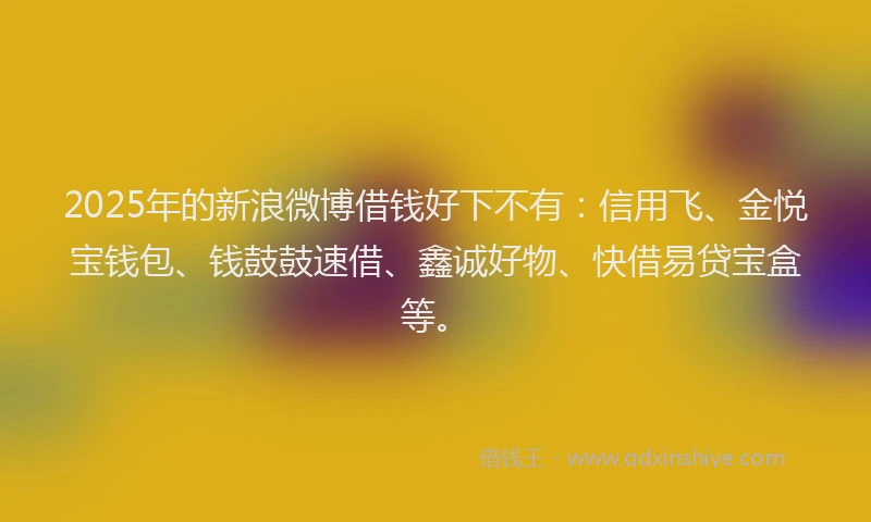 2025年的新浪微博借钱好下不有：信用飞、金悦宝钱包、钱鼓鼓速借、鑫诚好物、快借易贷宝盒等。