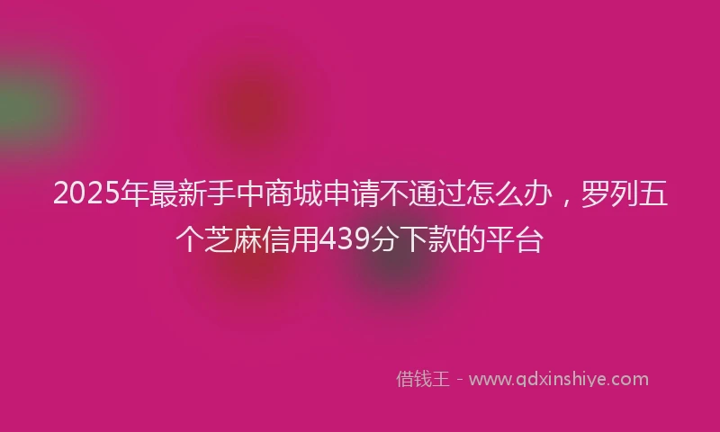 2025年最新手中商城申请不通过怎么办，罗列五个芝麻信用439分下款的平台