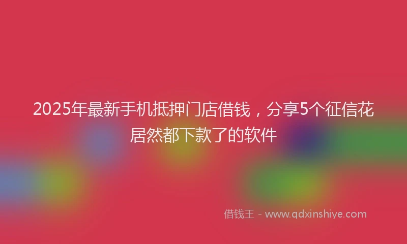 2025年最新手机抵押门店借钱，分享5个征信花居然都下款了的软件