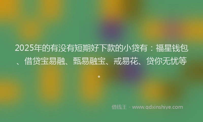 2025年的有没有短期好下款的小贷有：福星钱包、借贷宝易融、甄易融宝、戒易花、贷你无忧等。