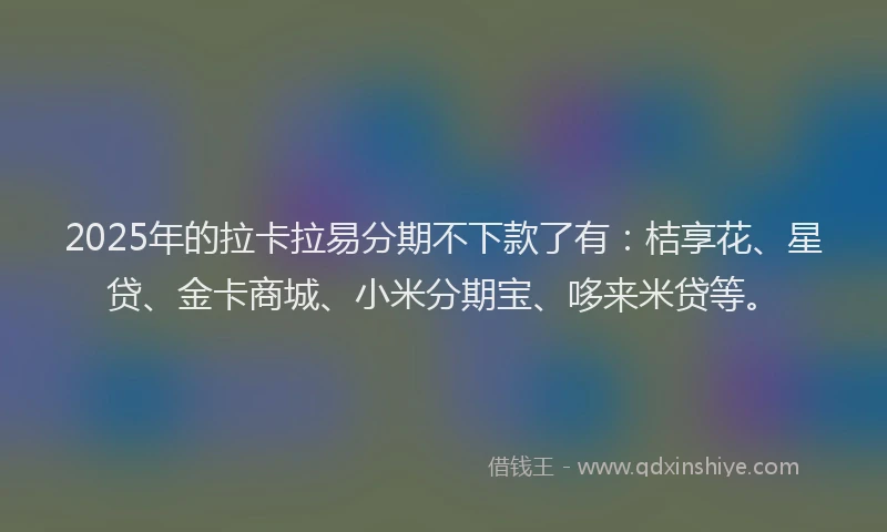 2025年的拉卡拉易分期不下款了有：桔享花、星贷、金卡商城、小米分期宝、哆来米贷等。