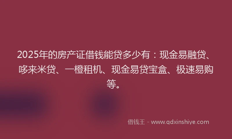2025年的房产证借钱能贷多少有：现金易融贷、哆来米贷、一橙租机、现金易贷宝盒、极速易购等。