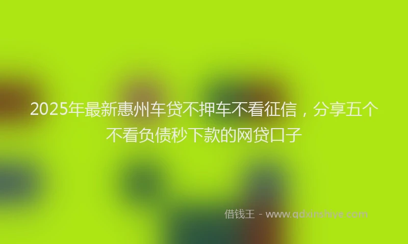 2025年最新惠州车贷不押车不看征信，分享五个不看负债秒下款的网贷口子