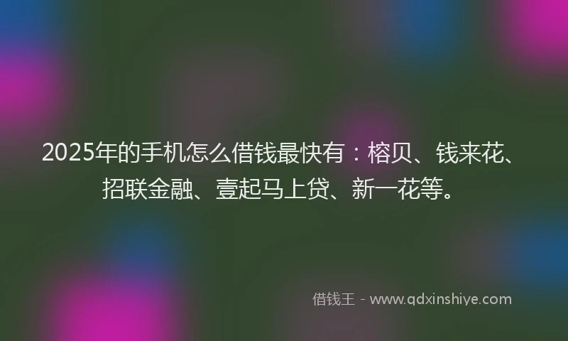 2025年的手机怎么借钱最快有：榕贝、钱来花、招联金融、壹起马上贷、新一花等。
