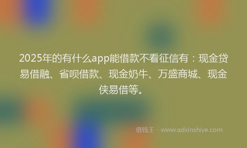 2025年的有什么app能借款不看征信有：现金贷易借融、省呗借款、现金奶牛、万盛商城、现金侠易借等。
