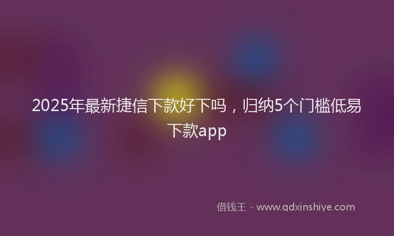 2025年最新捷信下款好下吗，归纳5个门槛低易下款app