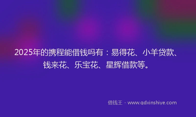 2025年的携程能借钱吗有：易得花、小羊贷款、钱来花、乐宝花、星辉借款等。