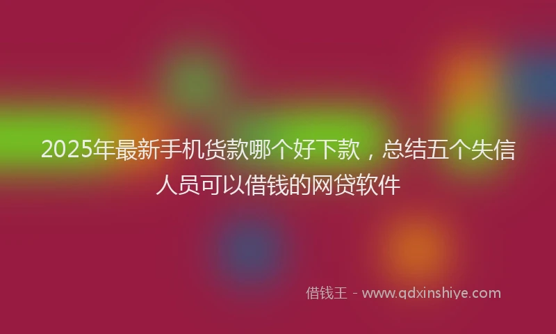 2025年最新手机货款哪个好下款，总结五个失信人员可以借钱的网贷软件