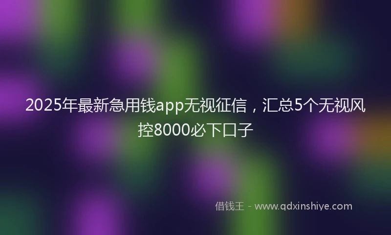 2025年最新急用钱app无视征信，汇总5个无视风控8000必下口子