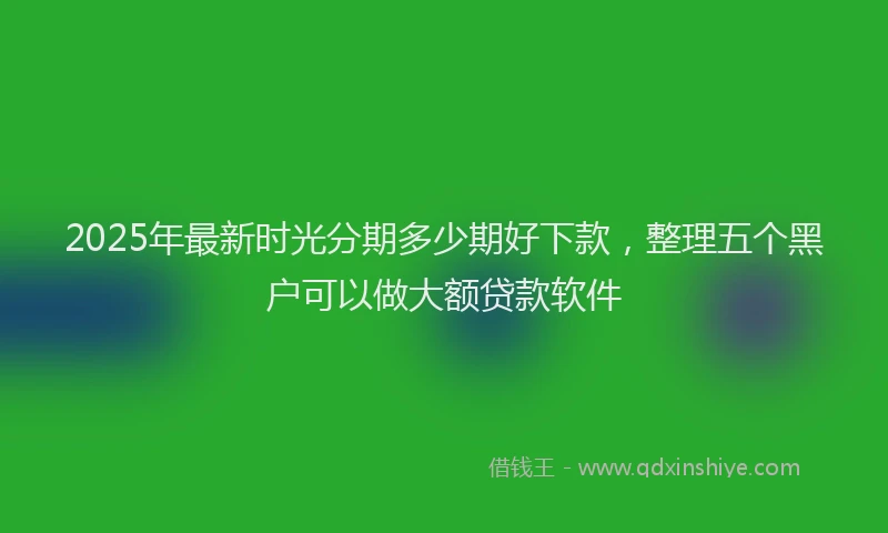 2025年最新时光分期多少期好下款，整理五个黑户可以做大额贷款软件