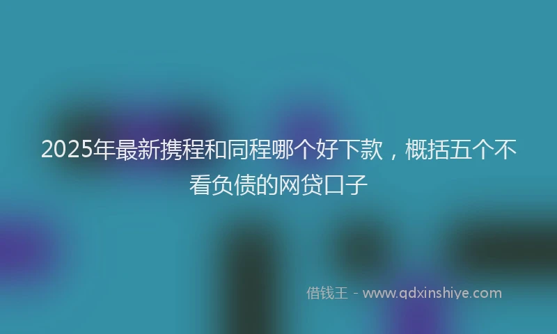 2025年最新携程和同程哪个好下款，概括五个不看负债的网贷口子