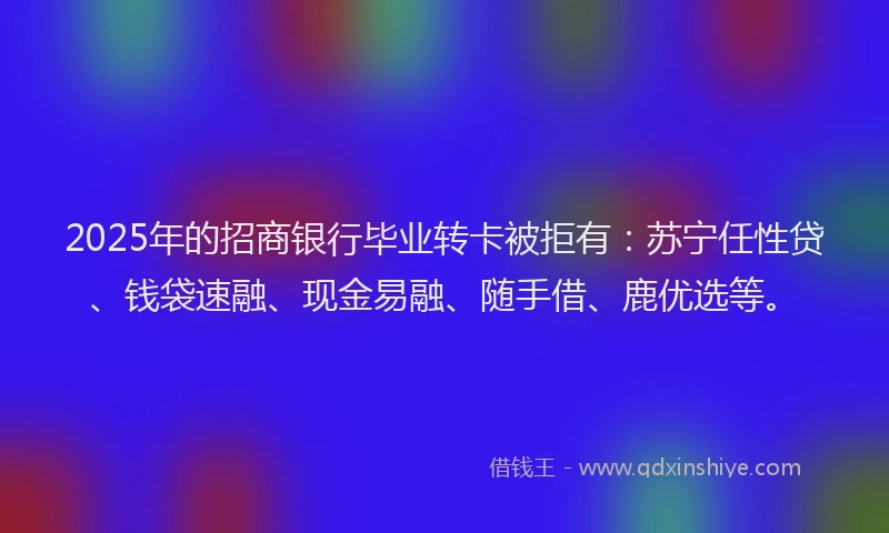 2025年的招商银行毕业转卡被拒有：苏宁任性贷、钱袋速融、现金易融、随手借、鹿优选等。