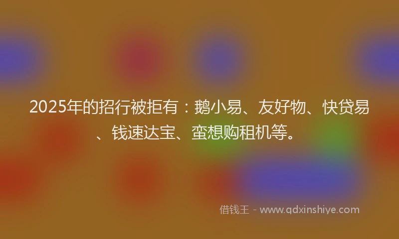 2025年的招行被拒有：鹅小易、友好物、快贷易、钱速达宝、蛮想购租机等。