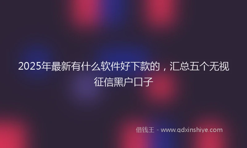 2025年最新有什么软件好下款的，汇总五个无视征信黑户口子