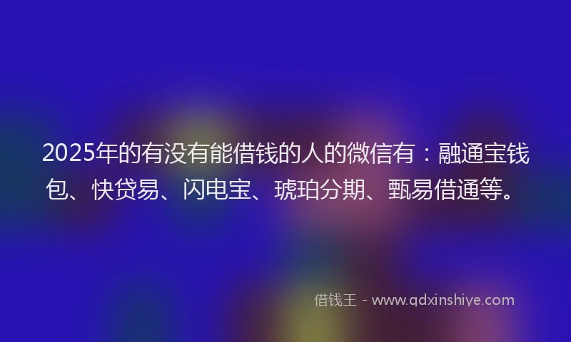 2025年的有没有能借钱的人的微信有：融通宝钱包、快贷易、闪电宝、琥珀分期、甄易借通等。