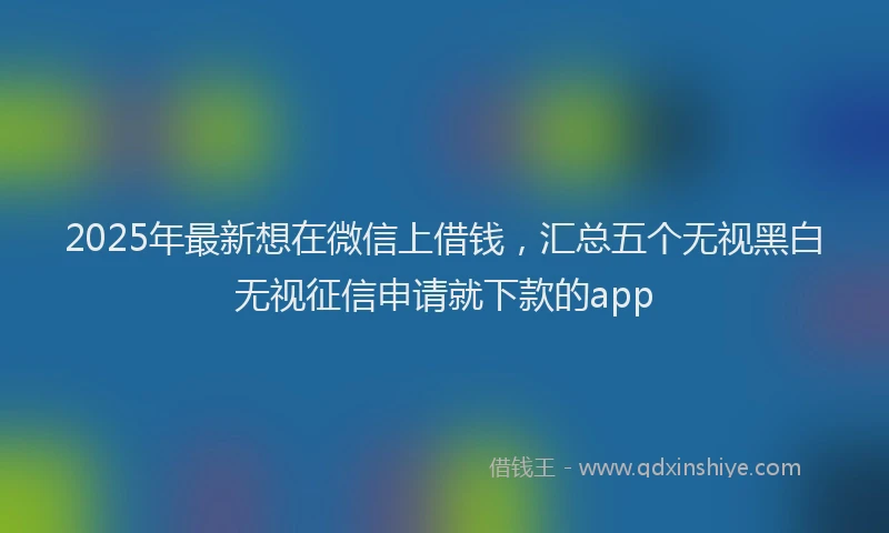 2025年最新想在微信上借钱，汇总五个无视黑白无视征信申请就下款的app