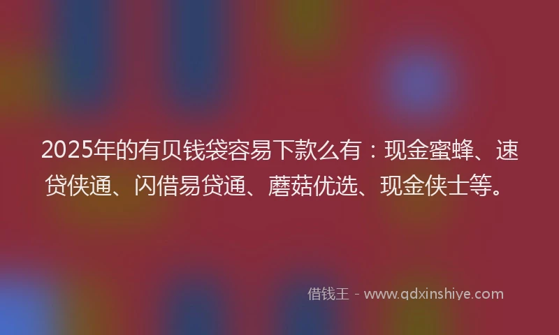 2025年的有贝钱袋容易下款么有：现金蜜蜂、速贷侠通、闪借易贷通、蘑菇优选、现金侠士等。