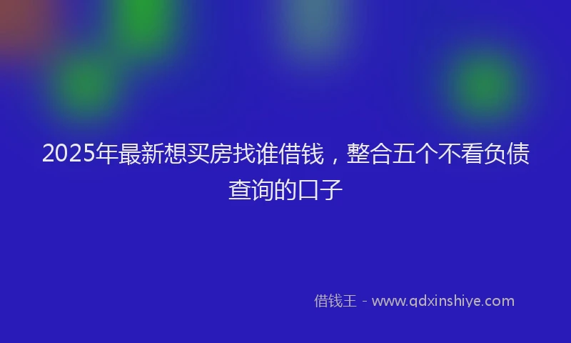 2025年最新想买房找谁借钱，整合五个不看负债查询的口子