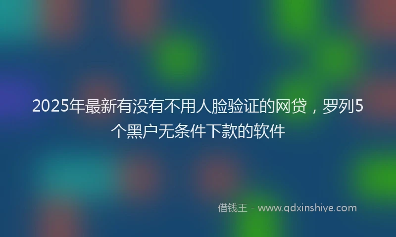 2025年最新有没有不用人脸验证的网贷，罗列5个黑户无条件下款的软件