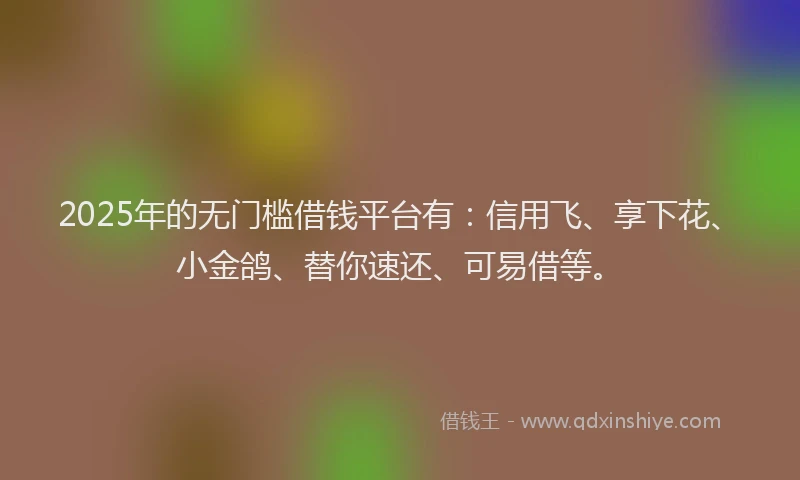 2025年的无门槛借钱平台有：信用飞、享下花、小金鸽、替你速还、可易借等。