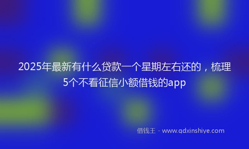 2025年最新有什么贷款一个星期左右还的，梳理5个不看征信小额借钱的app