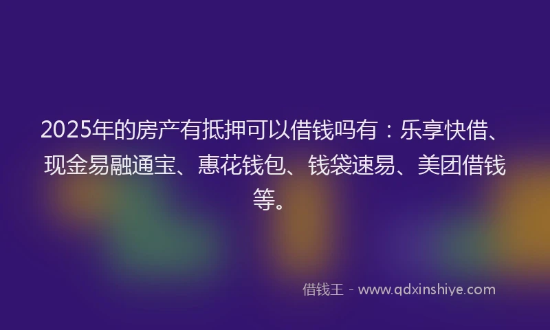 2025年的房产有抵押可以借钱吗有：乐享快借、现金易融通宝、惠花钱包、钱袋速易、美团借钱等。