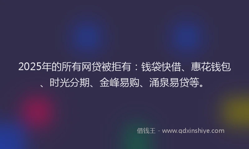 2025年的所有网贷被拒有：钱袋快借、惠花钱包、时光分期、金峰易购、涌泉易贷等。