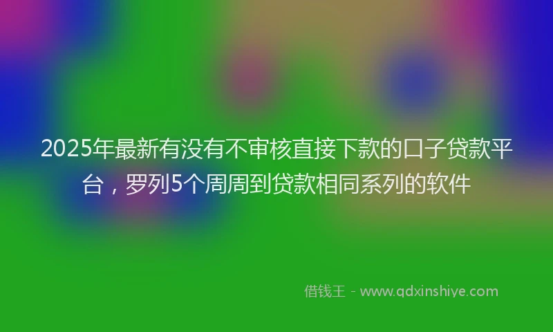 2025年最新有没有不审核直接下款的口子贷款平台，罗列5个周周到贷款相同系列的软件