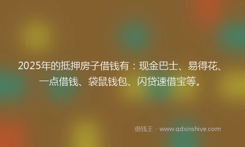 2025年的抵押房子借钱有：现金巴士、易得花、一点借钱、袋鼠钱包、闪贷速借宝等。