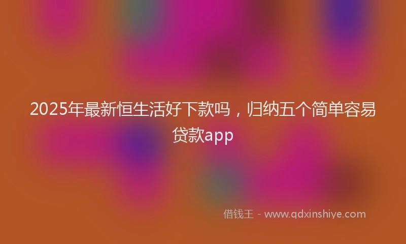 2025年最新恒生活好下款吗，归纳五个简单容易贷款app