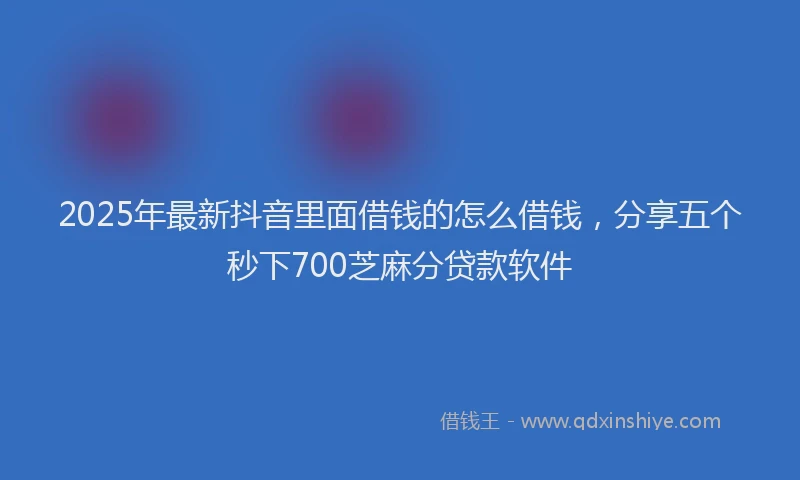 2025年最新抖音里面借钱的怎么借钱，分享五个秒下700芝麻分贷款软件