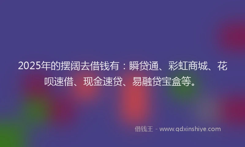 2025年的摆阔去借钱有：瞬贷通、彩虹商城、花呗速借、现金速贷、易融贷宝盒等。