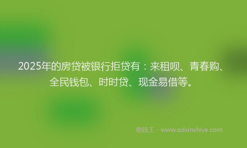 2025年的房贷被银行拒贷有：来租呗、青春购、全民钱包、时时贷、现金易借等。