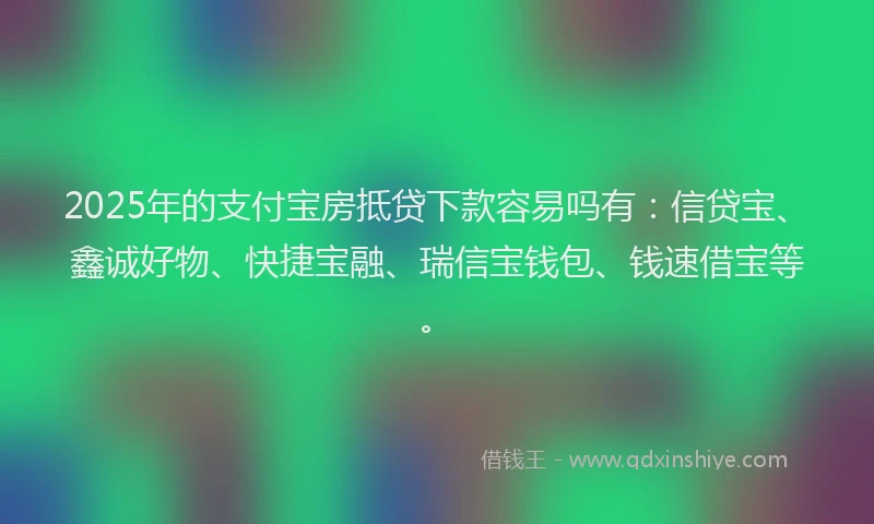 2025年的支付宝房抵贷下款容易吗有：信贷宝、鑫诚好物、快捷宝融、瑞信宝钱包、钱速借宝等。