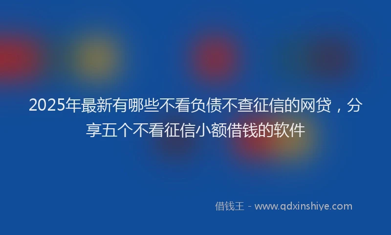 2025年最新有哪些不看负债不查征信的网贷，分享五个不看征信小额借钱的软件
