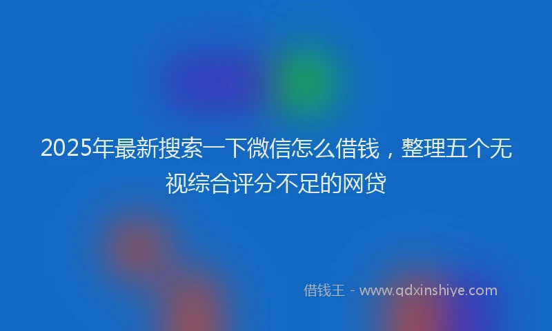 2025年最新搜索一下微信怎么借钱，整理五个无视综合评分不足的网贷