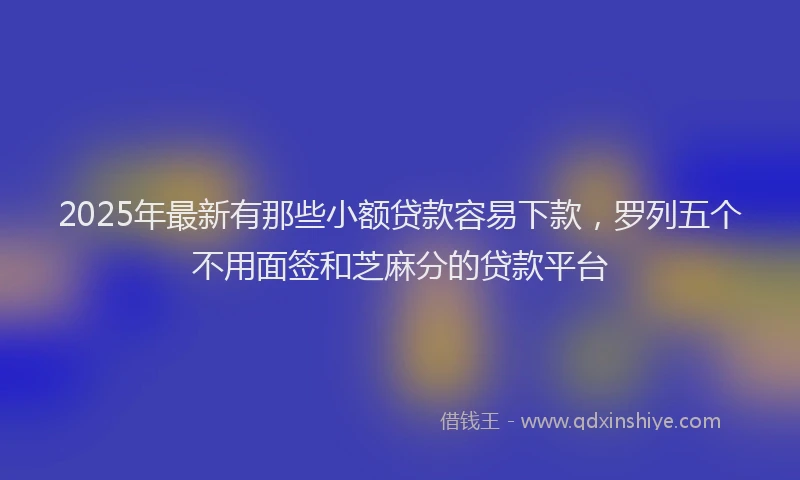 2025年最新有那些小额贷款容易下款，罗列五个不用面签和芝麻分的贷款平台
