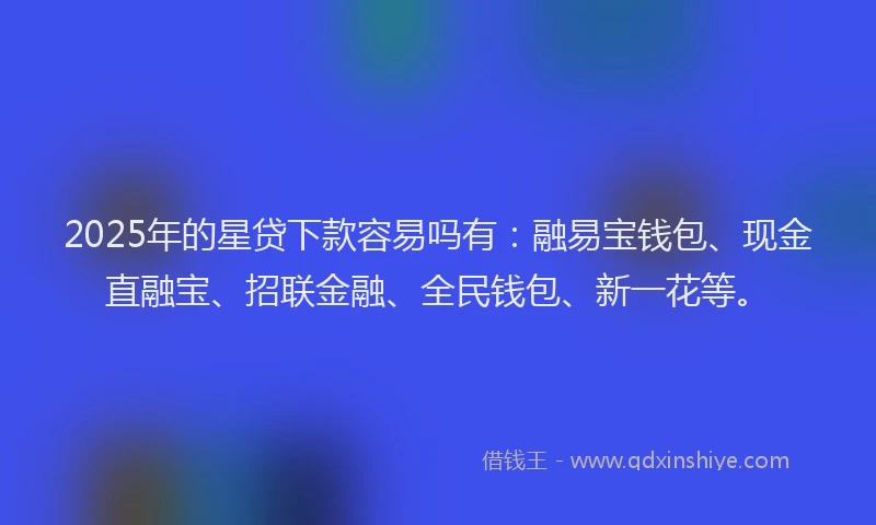 2025年的星贷下款容易吗有：融易宝钱包、现金直融宝、招联金融、全民钱包、新一花等。