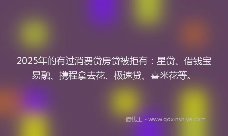2025年的有过消费贷房贷被拒有：星贷、借钱宝易融、携程拿去花、极速贷、喜米花等。