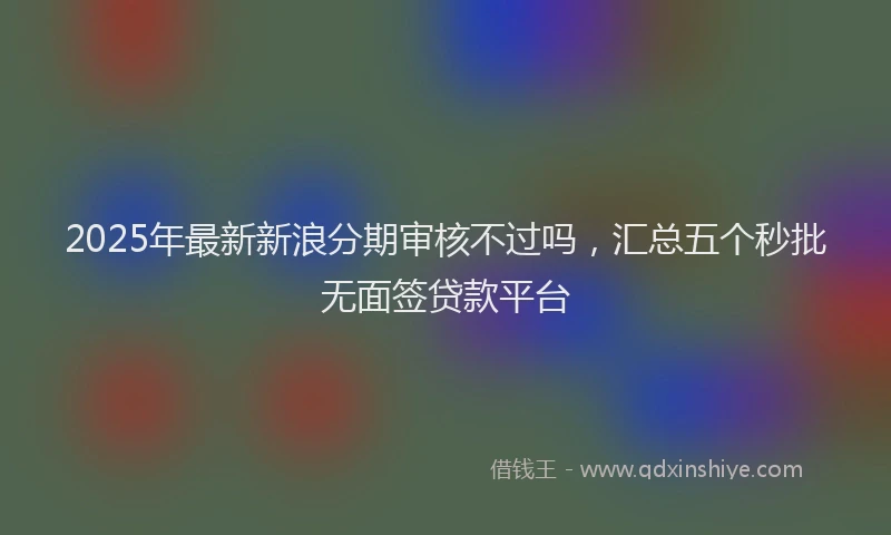 2025年最新新浪分期审核不过吗，汇总五个秒批无面签贷款平台