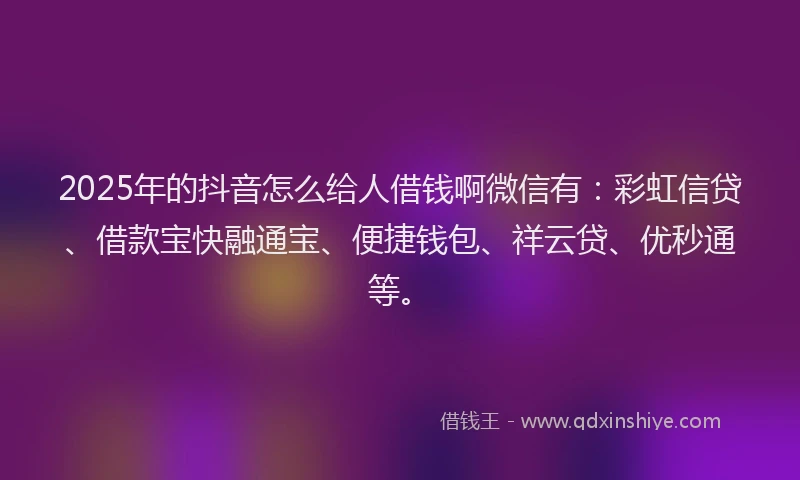 2025年的抖音怎么给人借钱啊微信有：彩虹信贷、借款宝快融通宝、便捷钱包、祥云贷、优秒通等。