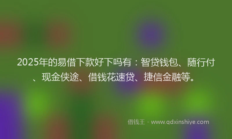 2025年的易借下款好下吗有：智贷钱包、随行付、现金侠途、借钱花速贷、捷信金融等。