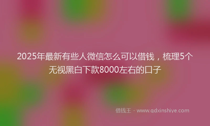 2025年最新有些人微信怎么可以借钱，梳理5个无视黑白下款8000左右的口子