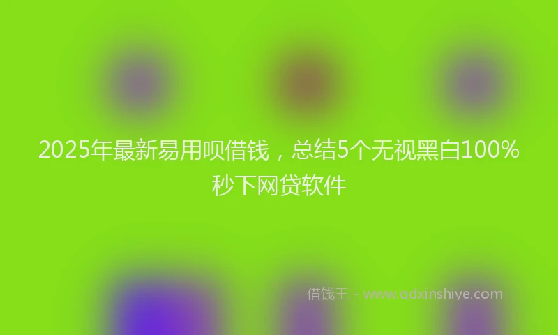 2025年最新易用呗借钱，总结5个无视黑白100%秒下网贷软件