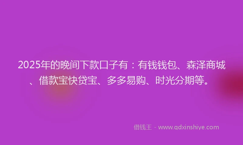 2025年的晚间下款口子有:有钱钱包、森泽商城、借款宝快贷宝、多多易购、时光分期等。