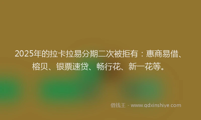 2025年的拉卡拉易分期二次被拒有：惠商易借、榕贝、银票速贷、畅行花、新一花等。