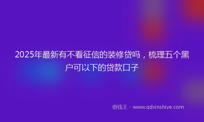 2025年最新有不看征信的装修贷吗，梳理五个黑户可以下的贷款口子
